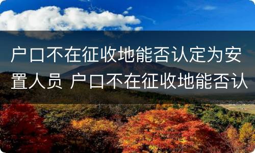 户口不在征收地能否认定为安置人员 户口不在征收地能否认定为安置人员呢