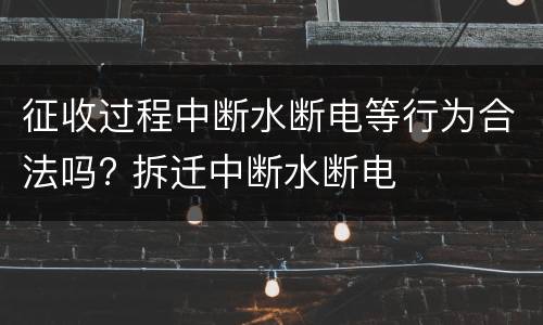 征收过程中断水断电等行为合法吗? 拆迁中断水断电