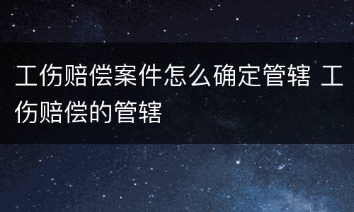工伤赔偿案件怎么确定管辖 工伤赔偿的管辖