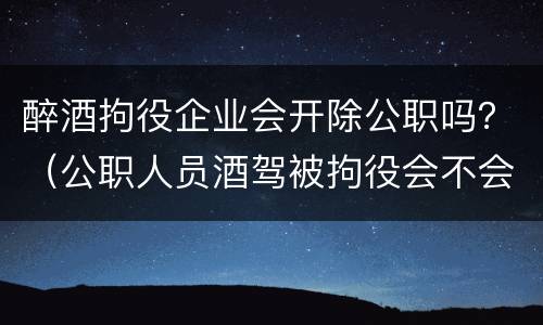 醉酒拘役企业会开除公职吗？（公职人员酒驾被拘役会不会开除）
