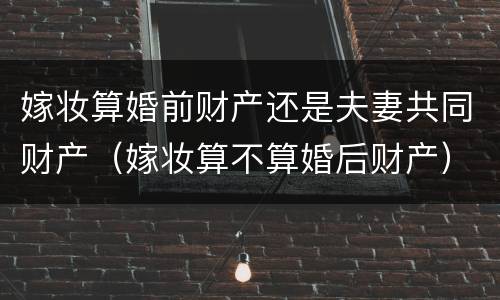 嫁妆算婚前财产还是夫妻共同财产（嫁妆算不算婚后财产）