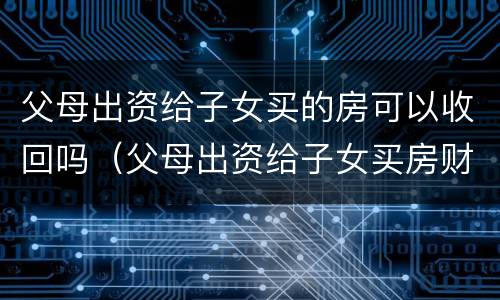 父母出资给子女买的房可以收回吗（父母出资给子女买房财产归属）