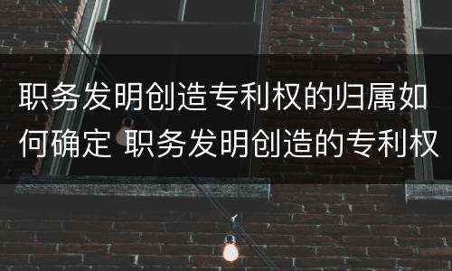 职务发明创造专利权的归属如何确定 职务发明创造的专利权属于谁