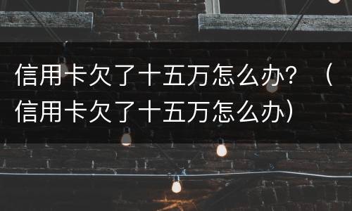 信用卡欠了十五万怎么办？（信用卡欠了十五万怎么办）
