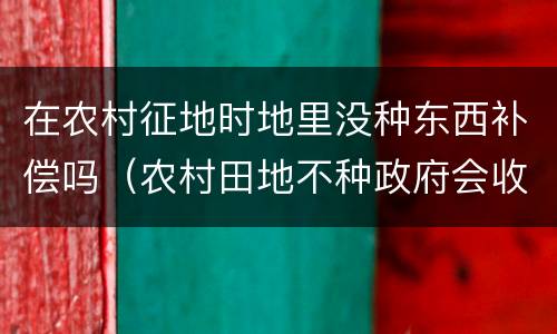 在农村征地时地里没种东西补偿吗（农村田地不种政府会收回有补偿吗）
