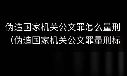 伪造国家机关公文罪怎么量刑（伪造国家机关公文罪量刑标准最新文件数量要求）
