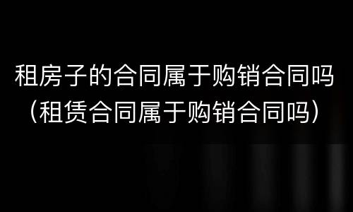 租房子的合同属于购销合同吗（租赁合同属于购销合同吗）