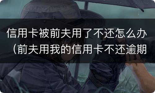 信用卡被前夫用了不还怎么办（前夫用我的信用卡不还逾期了怎么办）