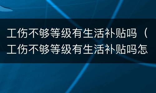 工伤不够等级有生活补贴吗（工伤不够等级有生活补贴吗怎么赔偿）