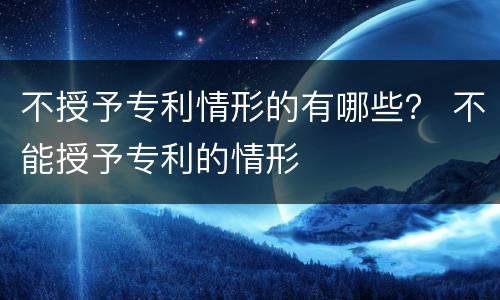 不授予专利情形的有哪些？ 不能授予专利的情形