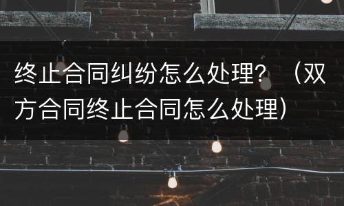 终止合同纠纷怎么处理？（双方合同终止合同怎么处理）