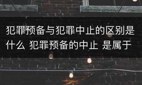 犯罪预备与犯罪中止的区别是什么 犯罪预备的中止 是属于犯罪预备还是犯罪中止