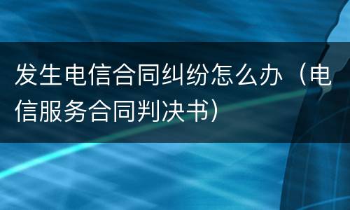 发生电信合同纠纷怎么办（电信服务合同判决书）
