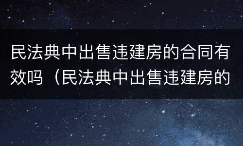 民法典中出售违建房的合同有效吗（民法典中出售违建房的合同有效吗怎么写）