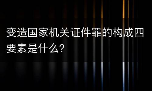 变造国家机关证件罪的构成四要素是什么？