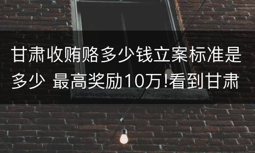 甘肃收贿赂多少钱立案标准是多少 最高奖励10万!看到甘肃这些人速举报
