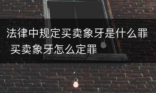 法律中规定买卖象牙是什么罪 买卖象牙怎么定罪