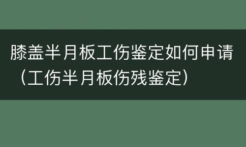 膝盖半月板工伤鉴定如何申请（工伤半月板伤残鉴定）
