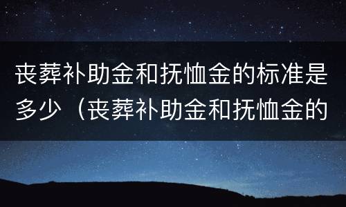 丧葬补助金和抚恤金的标准是多少（丧葬补助金和抚恤金的标准是多少呢）