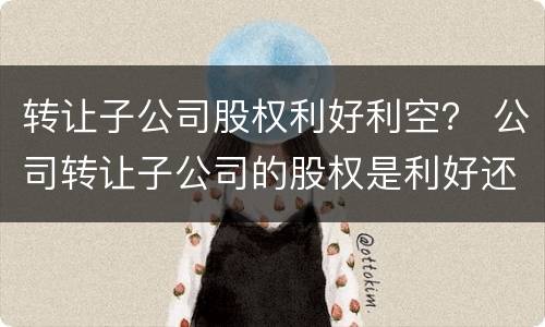 转让子公司股权利好利空？ 公司转让子公司的股权是利好还是利空