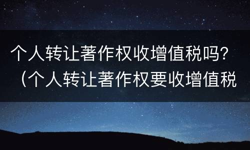 个人转让著作权收增值税吗？（个人转让著作权要收增值税吗）