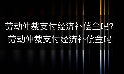劳动仲裁支付经济补偿金吗？ 劳动仲裁支付经济补偿金吗