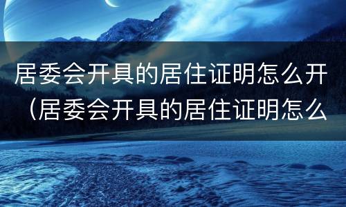居委会开具的居住证明怎么开（居委会开具的居住证明怎么开的）