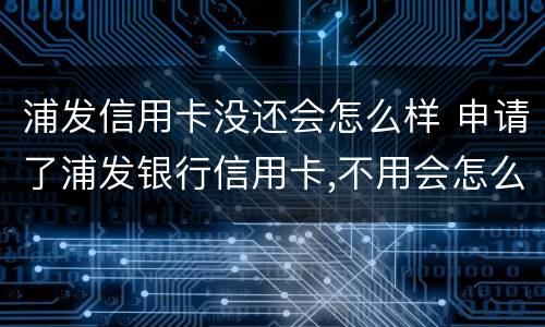 浦发信用卡没还会怎么样 申请了浦发银行信用卡,不用会怎么样
