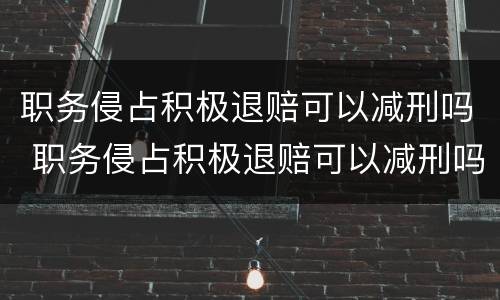 职务侵占积极退赔可以减刑吗 职务侵占积极退赔可以减刑吗知乎
