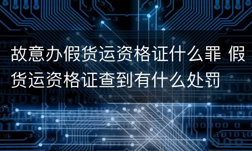 故意办假货运资格证什么罪 假货运资格证查到有什么处罚