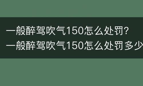 一般醉驾吹气150怎么处罚？ 一般醉驾吹气150怎么处罚多少钱