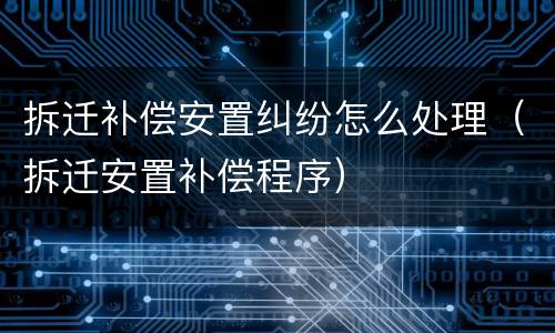 拆迁补偿安置纠纷怎么处理（拆迁安置补偿程序）