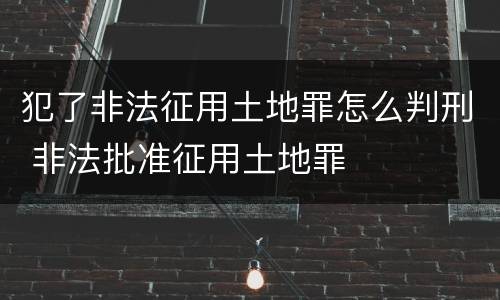 犯了非法征用土地罪怎么判刑 非法批准征用土地罪