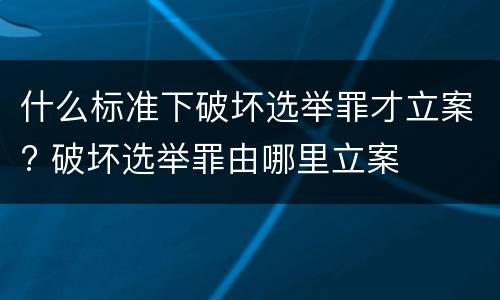 什么标准下破坏选举罪才立案? 破坏选举罪由哪里立案