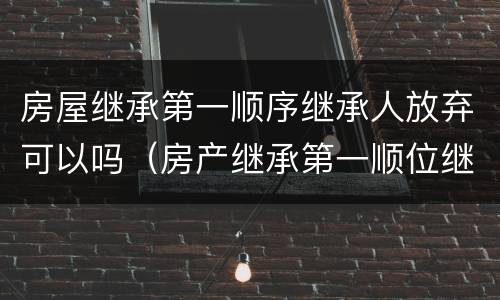 房屋继承第一顺序继承人放弃可以吗（房产继承第一顺位继承人可以直接过户给子女不）
