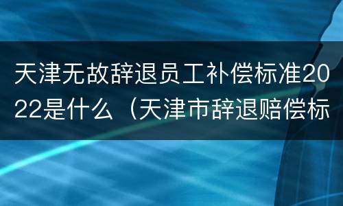 天津无故辞退员工补偿标准2022是什么（天津市辞退赔偿标准）