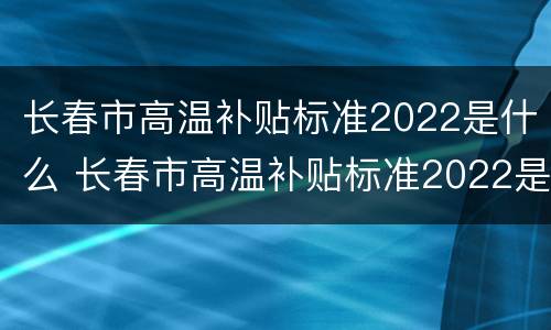 长春市高温补贴标准2022是什么 长春市高温补贴标准2022是什么时候发