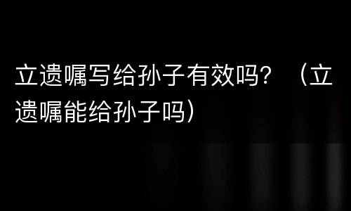 立遗嘱写给孙子有效吗？（立遗嘱能给孙子吗）