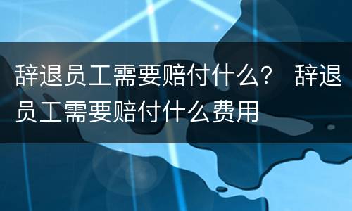 辞退员工需要赔付什么？ 辞退员工需要赔付什么费用