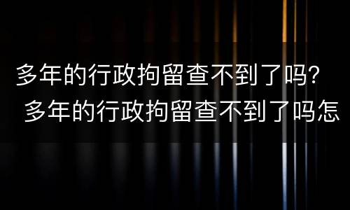 多年的行政拘留查不到了吗？ 多年的行政拘留查不到了吗怎么办