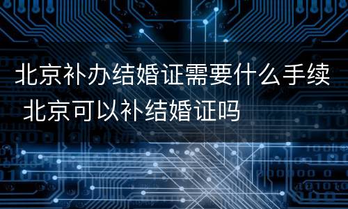 北京补办结婚证需要什么手续 北京可以补结婚证吗