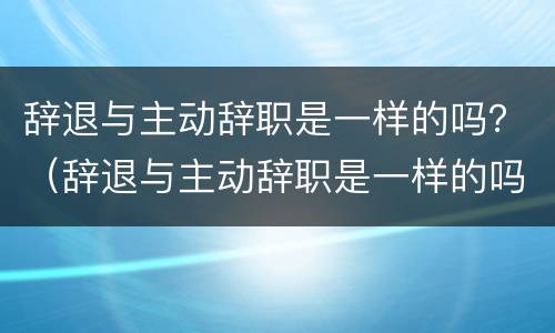 辞退与主动辞职是一样的吗？（辞退与主动辞职是一样的吗）