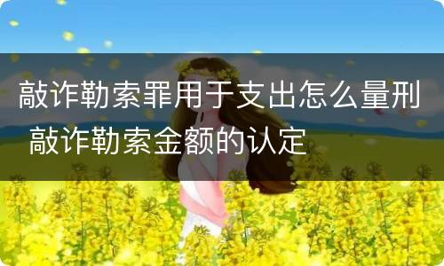 敲诈勒索罪用于支出怎么量刑 敲诈勒索金额的认定