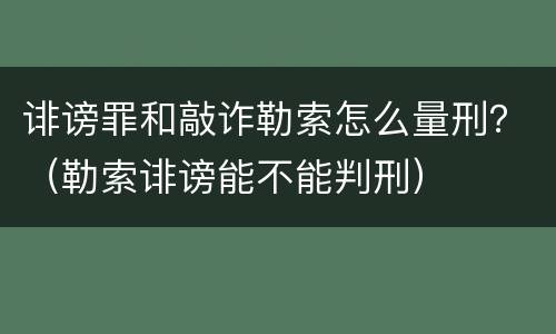 诽谤罪和敲诈勒索怎么量刑？（勒索诽谤能不能判刑）