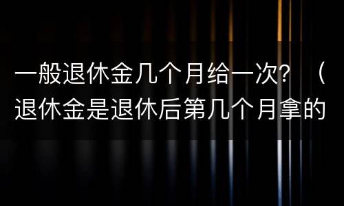 一般退休金几个月给一次？（退休金是退休后第几个月拿的）