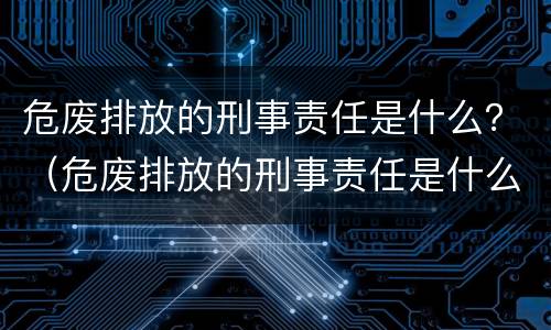 危废排放的刑事责任是什么？（危废排放的刑事责任是什么意思）