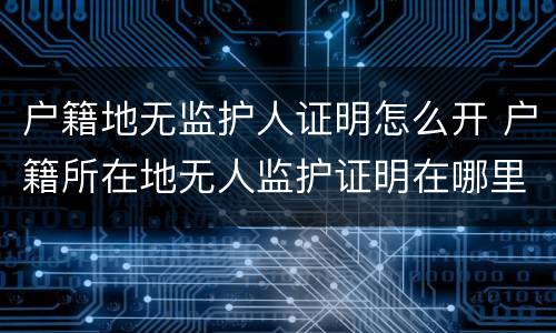 户籍地无监护人证明怎么开 户籍所在地无人监护证明在哪里开