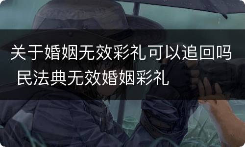关于婚姻无效彩礼可以追回吗 民法典无效婚姻彩礼