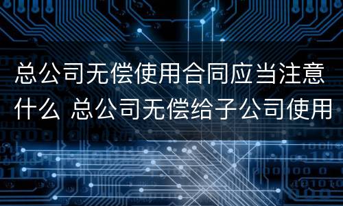 总公司无偿使用合同应当注意什么 总公司无偿给子公司使用