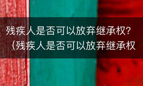 残疾人是否可以放弃继承权？（残疾人是否可以放弃继承权）